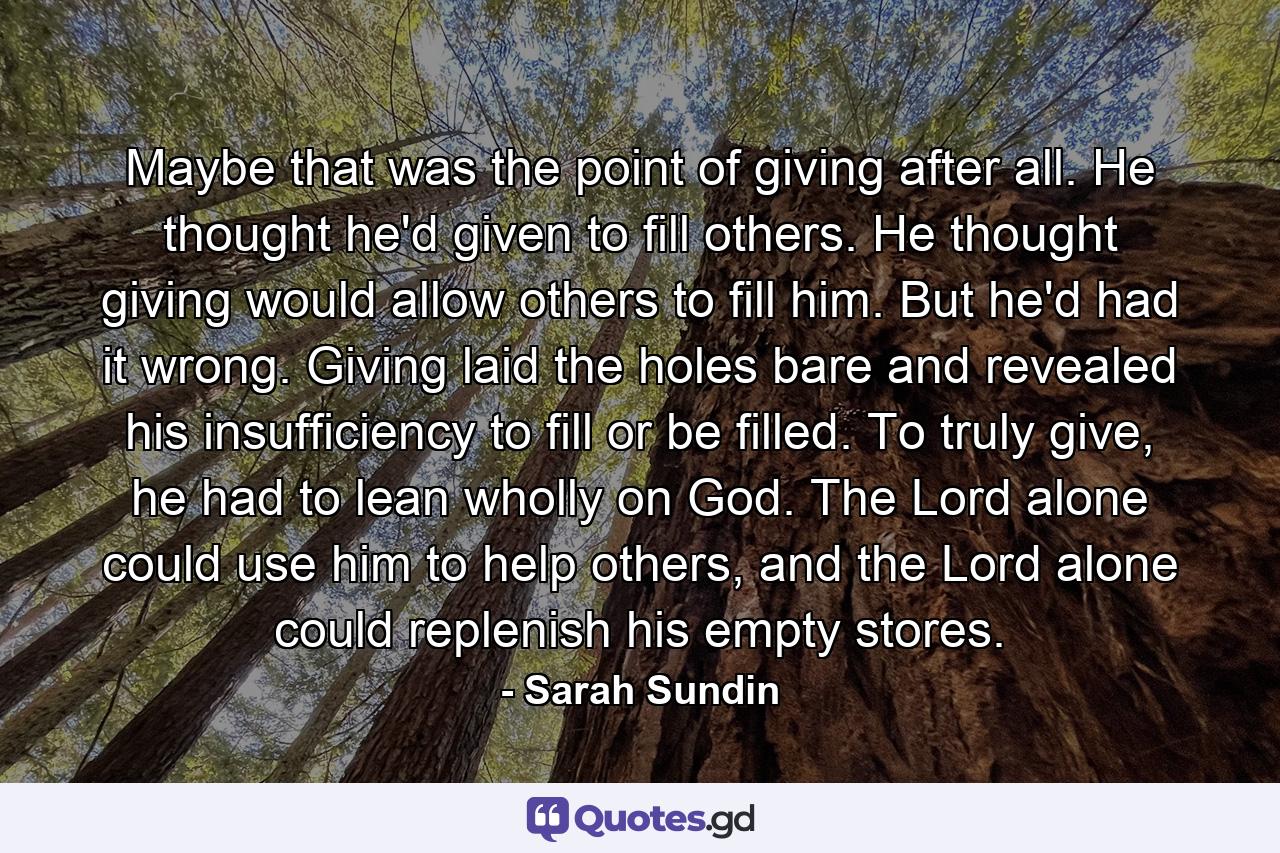 Maybe that was the point of giving after all. He thought he'd given to fill others. He thought giving would allow others to fill him. But he'd had it wrong. Giving laid the holes bare and revealed his insufficiency to fill or be filled. To truly give, he had to lean wholly on God. The Lord alone could use him to help others, and the Lord alone could replenish his empty stores. - Quote by Sarah Sundin