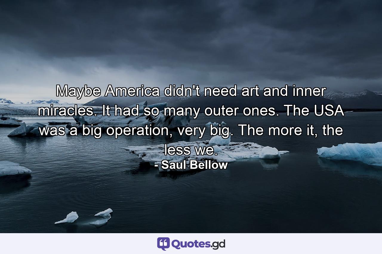 Maybe America didn't need art and inner miracles. It had so many outer ones. The USA was a big operation, very big. The more it, the less we. - Quote by Saul Bellow