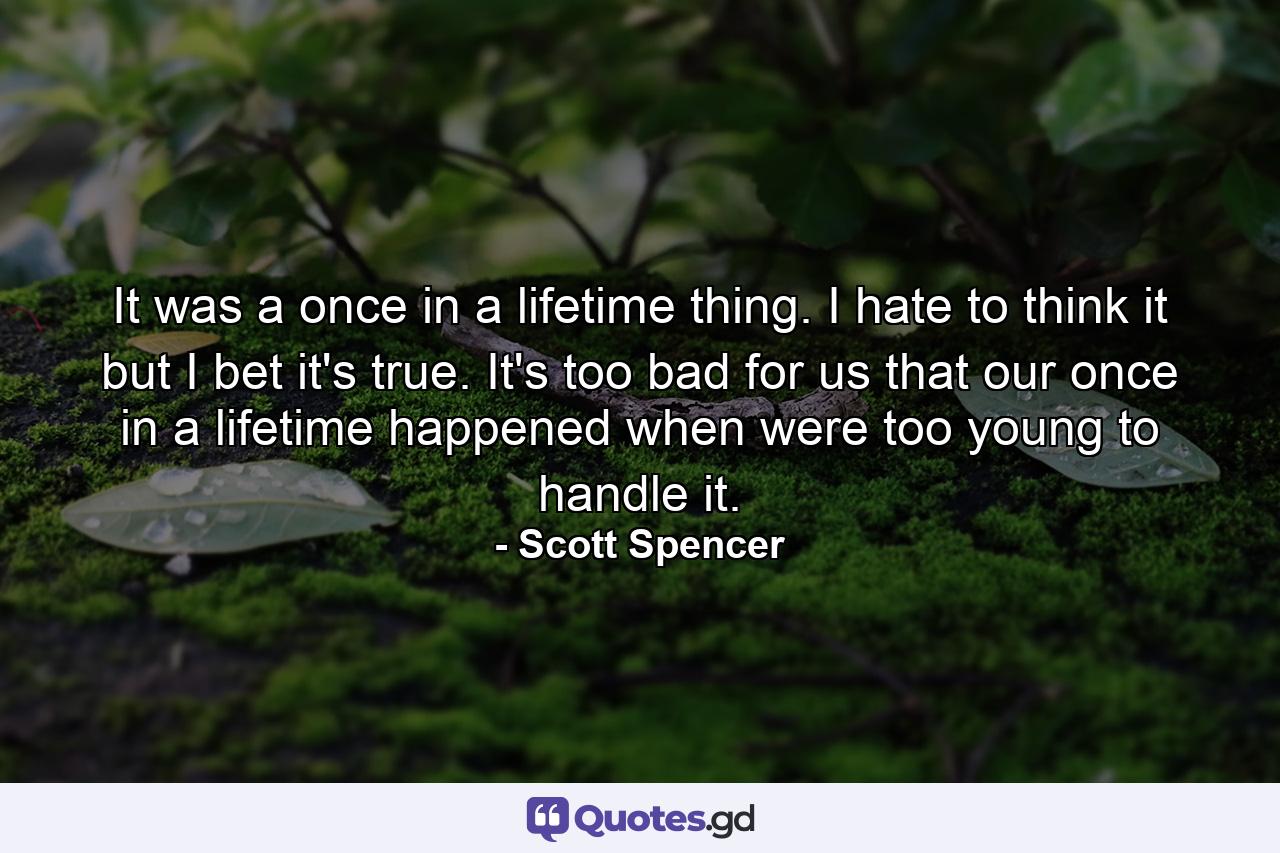 It was a once in a lifetime thing. I hate to think it but I bet it's true. It's too bad for us that our once in a lifetime happened when were too young to handle it. - Quote by Scott Spencer