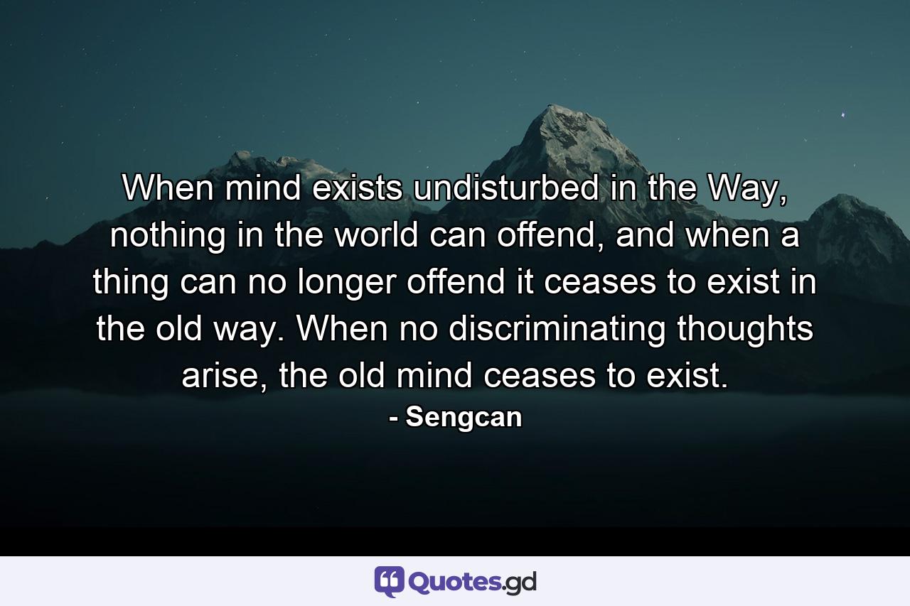 When mind exists undisturbed in the Way, nothing in the world can offend, and when a thing can no longer offend it ceases to exist in the old way. When no discriminating thoughts arise, the old mind ceases to exist. - Quote by Sengcan