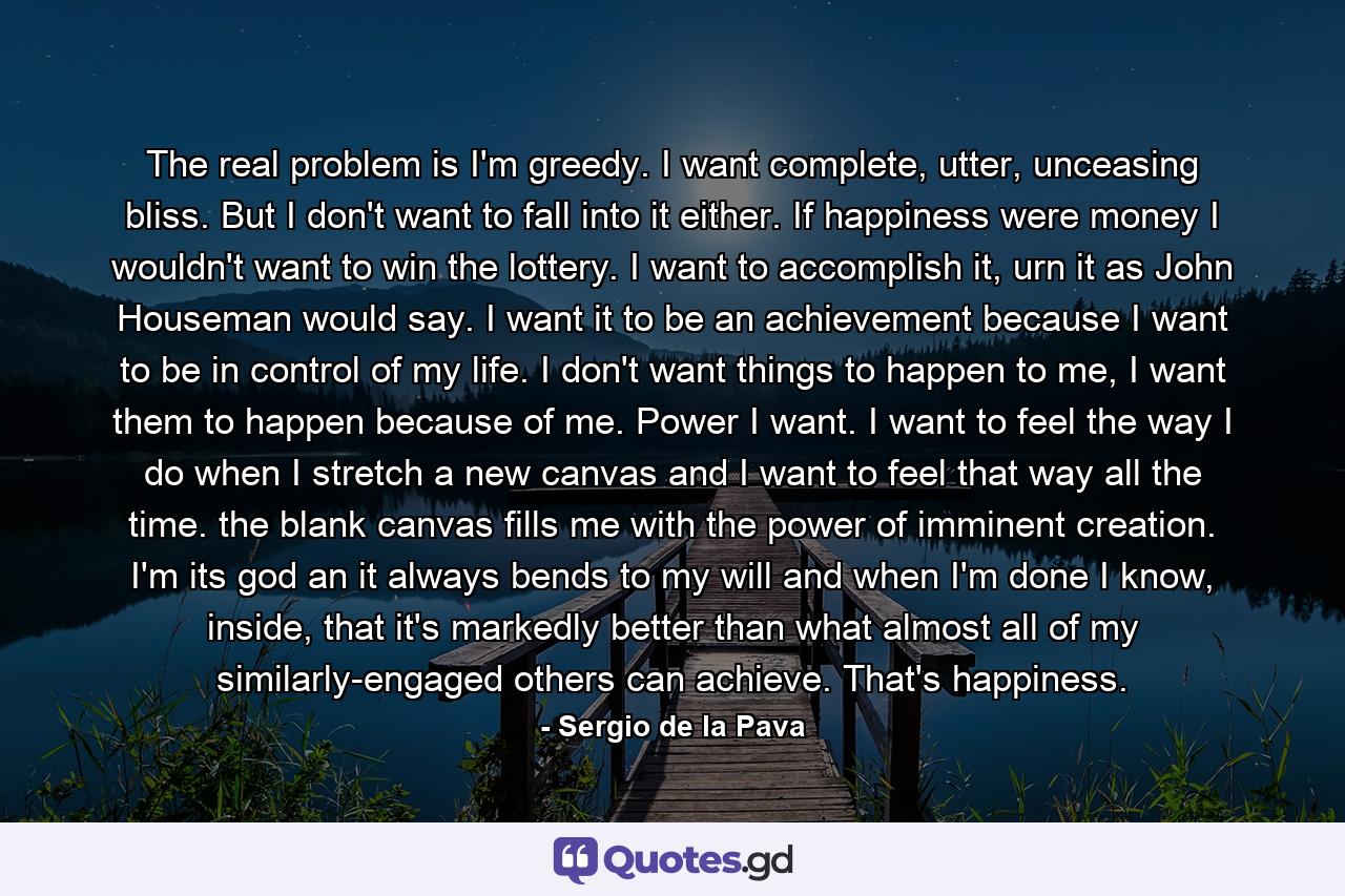 The real problem is I'm greedy. I want complete, utter, unceasing bliss. But I don't want to fall into it either. If happiness were money I wouldn't want to win the lottery. I want to accomplish it, urn it as John Houseman would say. I want it to be an achievement because I want to be in control of my life. I don't want things to happen to me, I want them to happen because of me. Power I want. I want to feel the way I do when I stretch a new canvas and I want to feel that way all the time. the blank canvas fills me with the power of imminent creation. I'm its god an it always bends to my will and when I'm done I know, inside, that it's markedly better than what almost all of my similarly-engaged others can achieve. That's happiness. - Quote by Sergio de la Pava