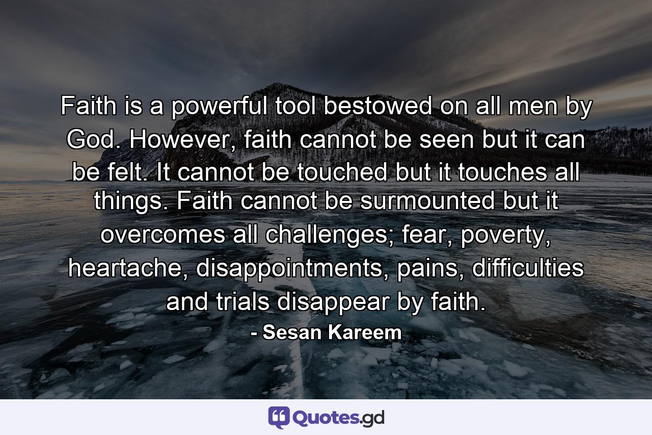 Faith is a powerful tool bestowed on all men by God. However, faith cannot be seen but it can be felt. It cannot be touched but it touches all things. Faith cannot be surmounted but it overcomes all challenges; fear, poverty, heartache, disappointments, pains, difficulties and trials disappear by faith. - Quote by Sesan Kareem