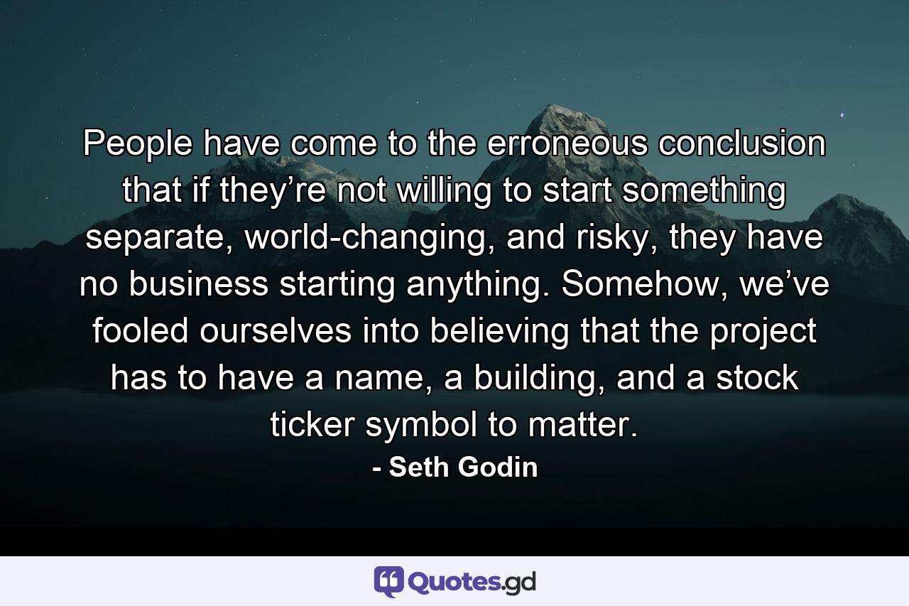 People have come to the erroneous conclusion that if they’re not willing to start something separate, world-changing, and risky, they have no business starting anything. Somehow, we’ve fooled ourselves into believing that the project has to have a name, a building, and a stock ticker symbol to matter. - Quote by Seth Godin