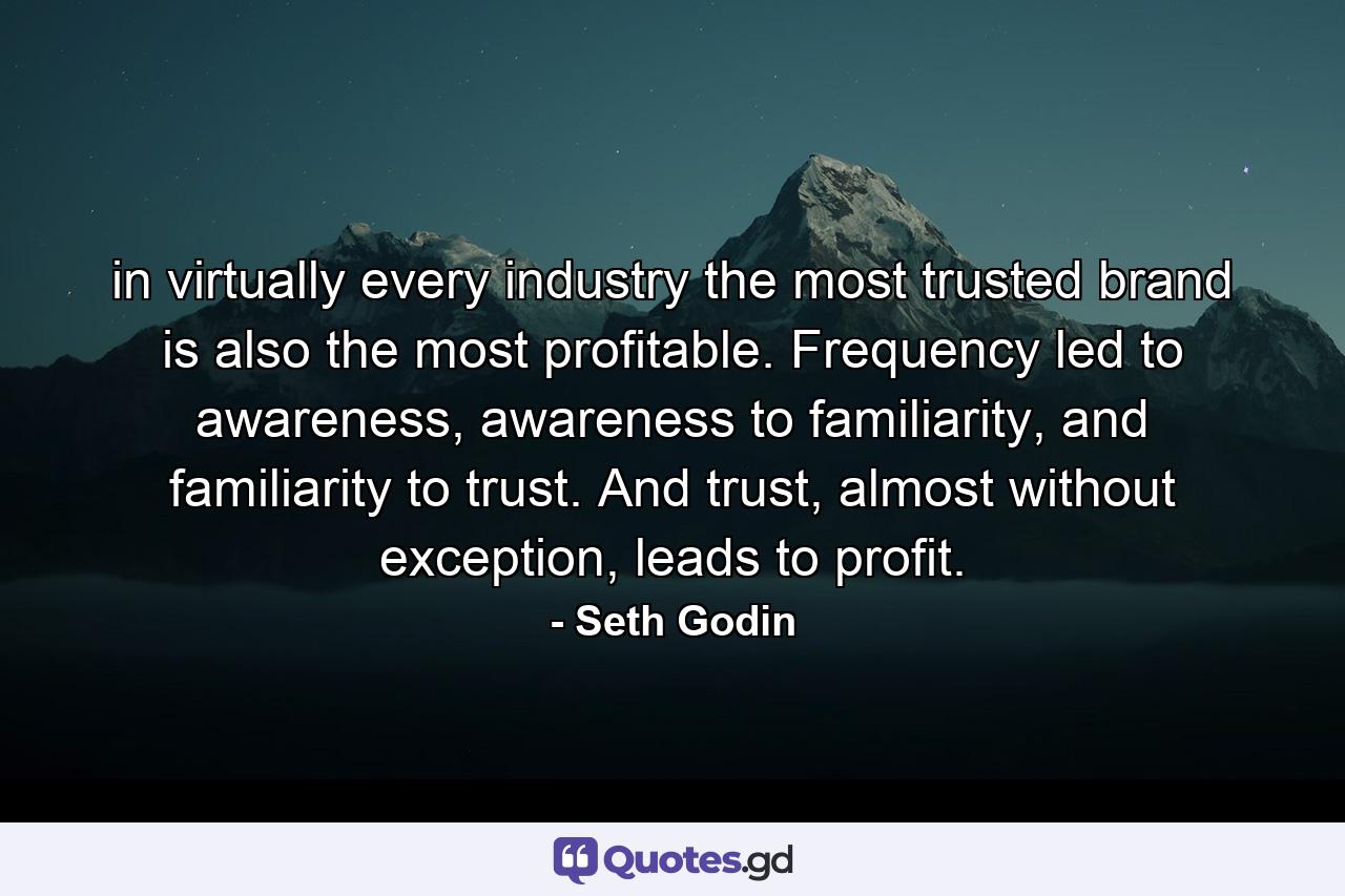 in virtually every industry the most trusted brand is also the most profitable. Frequency led to awareness, awareness to familiarity, and familiarity to trust. And trust, almost without exception, leads to profit. - Quote by Seth Godin