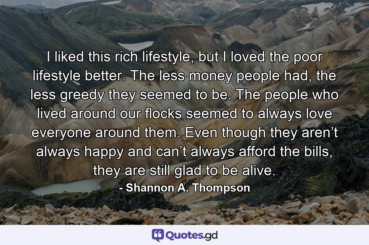 I liked this rich lifestyle, but I loved the poor lifestyle better. The less money people had, the less greedy they seemed to be. The people who lived around our flocks seemed to always love everyone around them. Even though they aren’t always happy and can’t always afford the bills, they are still glad to be alive. - Quote by Shannon A. Thompson