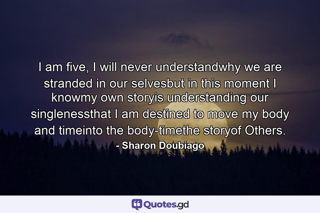 I am five, I will never understandwhy we are stranded in our selvesbut in this moment I knowmy own storyis understanding our singlenessthat I am destined to move my body and timeinto the body-timethe storyof Others. - Quote by Sharon Doubiago