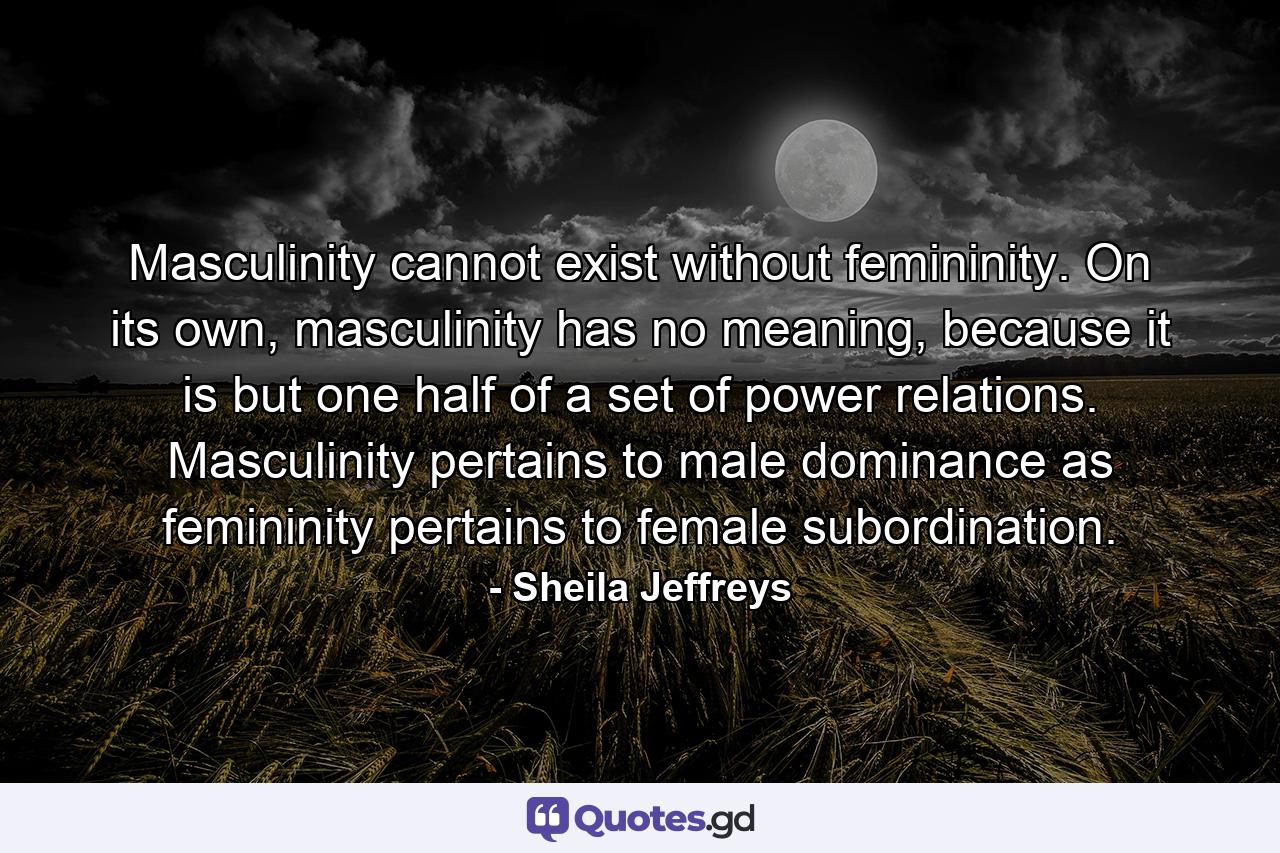 Masculinity cannot exist without femininity. On its own, masculinity has no meaning, because it is but one half of a set of power relations. Masculinity pertains to male dominance as femininity pertains to female subordination. - Quote by Sheila Jeffreys