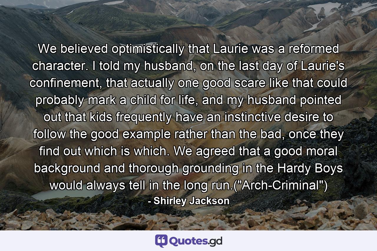 We believed optimistically that Laurie was a reformed character. I told my husband, on the last day of Laurie's confinement, that actually one good scare like that could probably mark a child for life, and my husband pointed out that kids frequently have an instinctive desire to follow the good example rather than the bad, once they find out which is which. We agreed that a good moral background and thorough grounding in the Hardy Boys would always tell in the long run.(