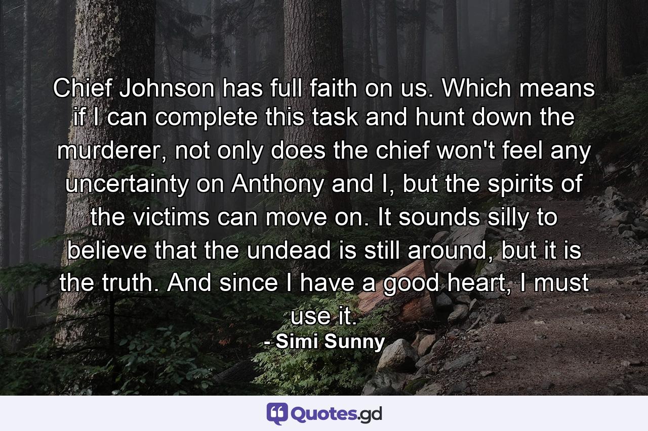 Chief Johnson has full faith on us. Which means if I can complete this task and hunt down the murderer, not only does the chief won't feel any uncertainty on Anthony and I, but the spirits of the victims can move on. It sounds silly to believe that the undead is still around, but it is the truth. And since I have a good heart, I must use it. - Quote by Simi Sunny