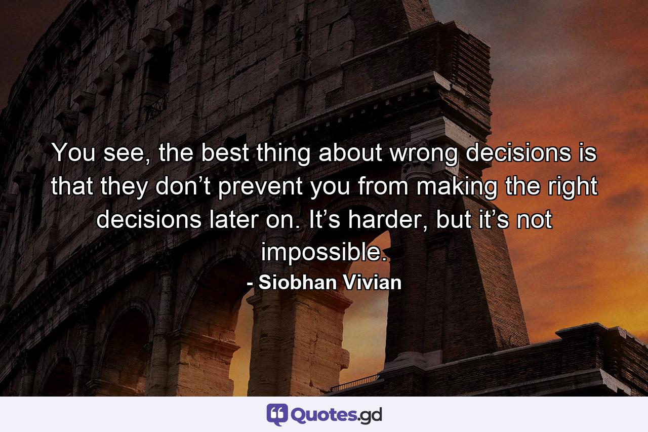 You see, the best thing about wrong decisions is that they don’t prevent you from making the right decisions later on. It’s harder, but it’s not impossible. - Quote by Siobhan Vivian