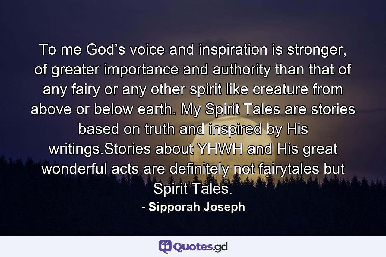 To me God’s voice and inspiration is stronger, of greater importance and authority than that of any fairy or any other spirit like creature from above or below earth. My Spirit Tales are stories based on truth and inspired by His writings.Stories about YHWH and His great wonderful acts are definitely not fairytales but Spirit Tales. - Quote by Sipporah Joseph