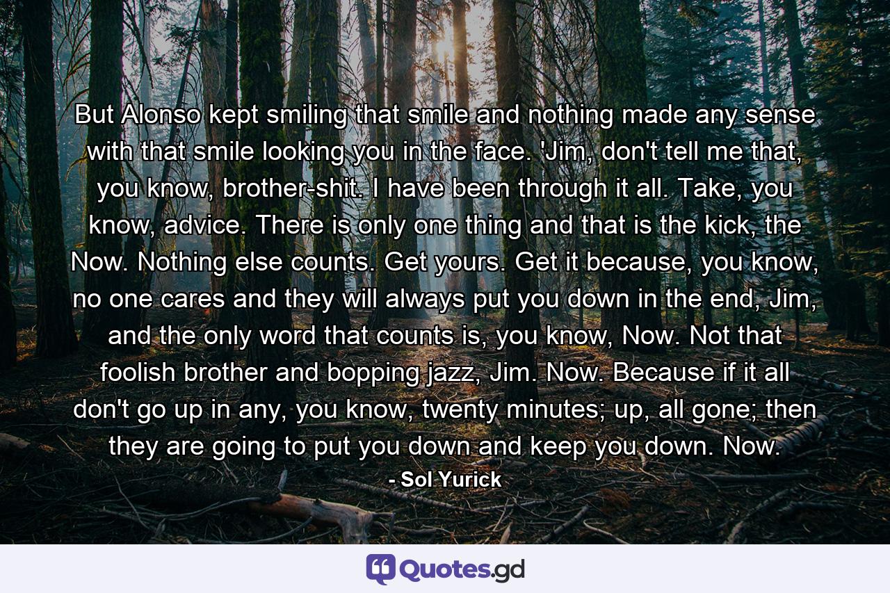 But Alonso kept smiling that smile and nothing made any sense with that smile looking you in the face. 'Jim, don't tell me that, you know, brother-shit. I have been through it all. Take, you know, advice. There is only one thing and that is the kick, the Now. Nothing else counts. Get yours. Get it because, you know, no one cares and they will always put you down in the end, Jim, and the only word that counts is, you know, Now. Not that foolish brother and bopping jazz, Jim. Now. Because if it all don't go up in any, you know, twenty minutes; up, all gone; then they are going to put you down and keep you down. Now. - Quote by Sol Yurick
