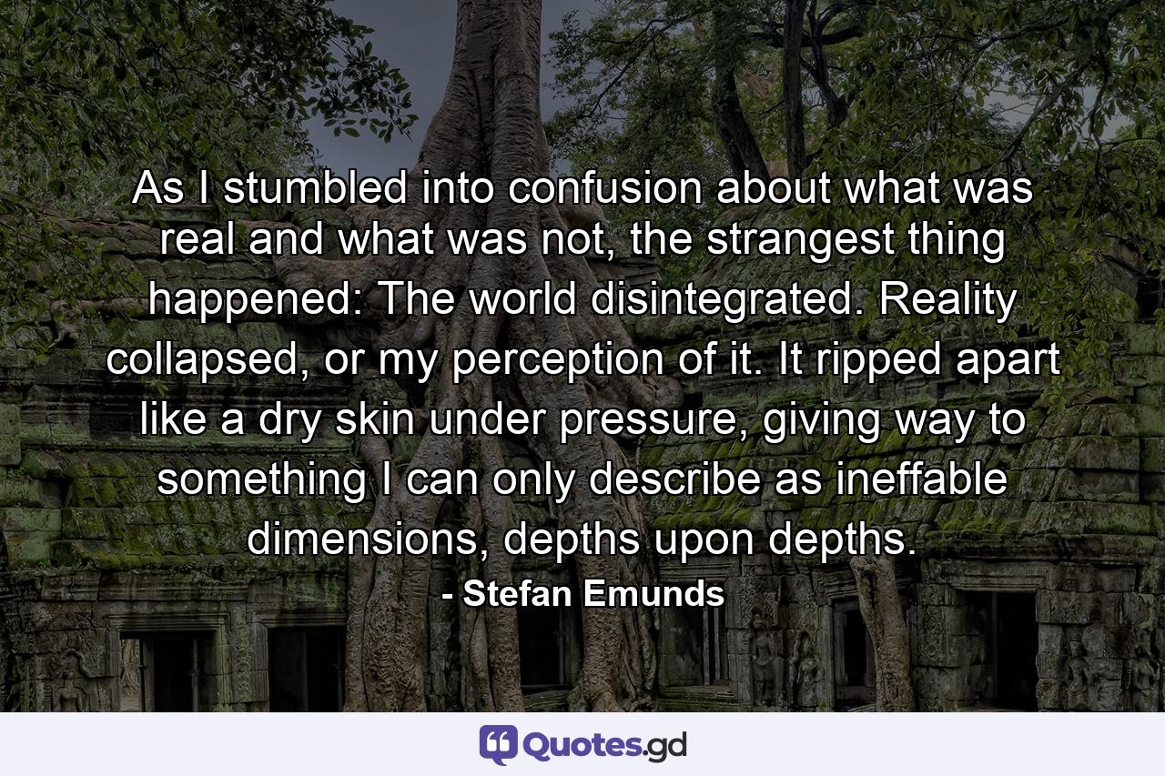 As I stumbled into confusion about what was real and what was not, the strangest thing happened: The world disintegrated. Reality collapsed, or my perception of it. It ripped apart like a dry skin under pressure, giving way to something I can only describe as ineffable dimensions, depths upon depths. - Quote by Stefan Emunds