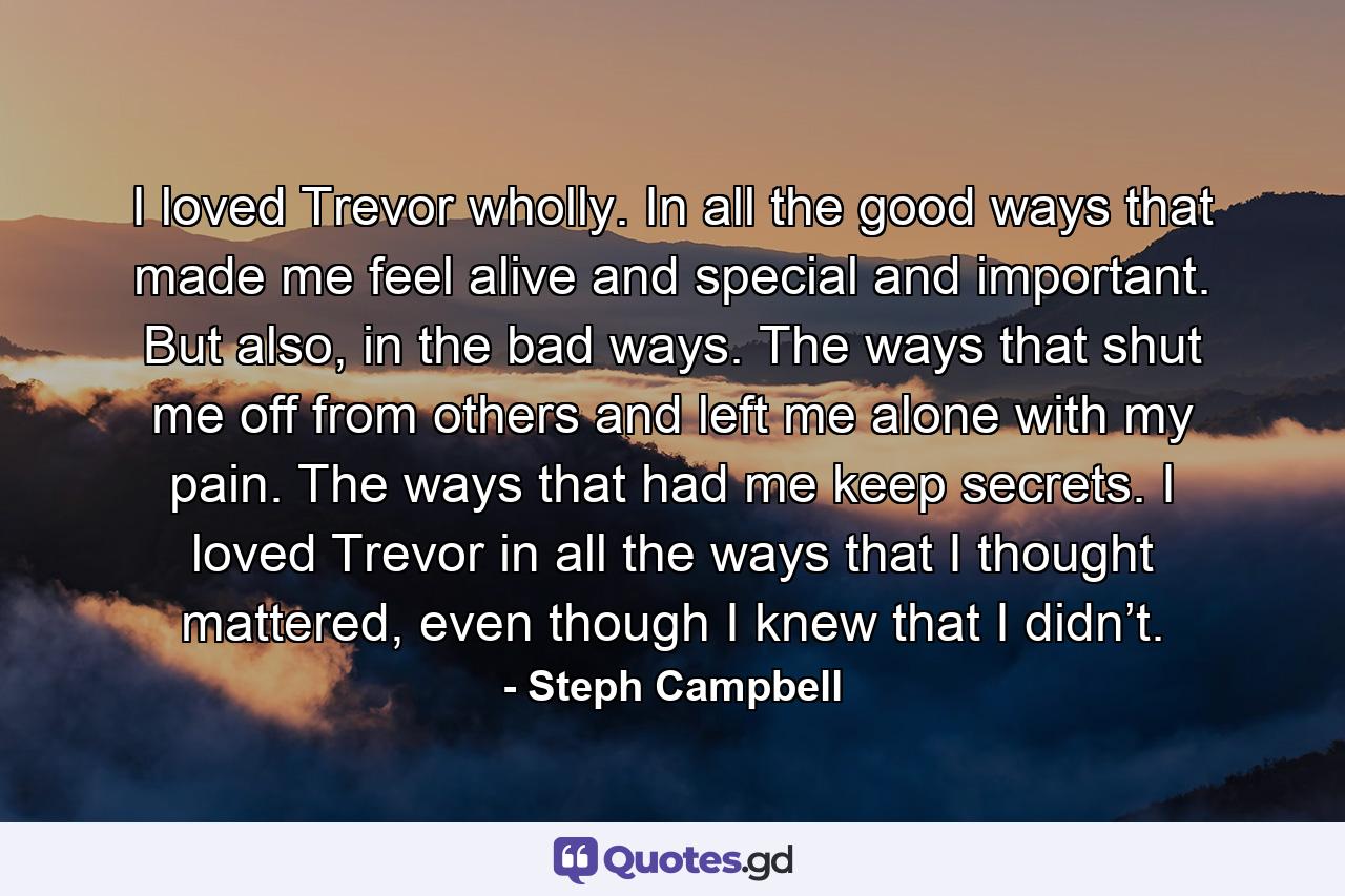 I loved Trevor wholly. In all the good ways that made me feel alive and special and important. But also, in the bad ways. The ways that shut me off from others and left me alone with my pain. The ways that had me keep secrets. I loved Trevor in all the ways that I thought mattered, even though I knew that I didn’t. - Quote by Steph Campbell