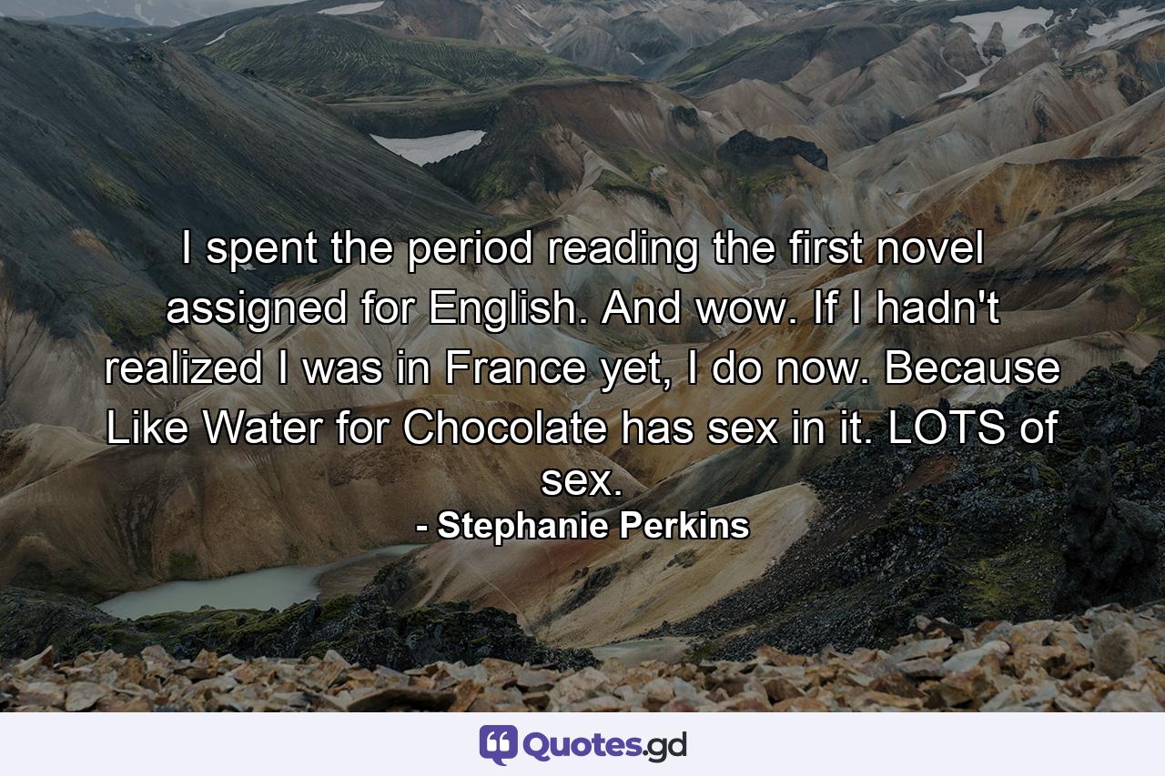 I spent the period reading the first novel assigned for English. And wow. If I hadn't realized I was in France yet, I do now. Because Like Water for Chocolate has sex in it. LOTS of sex. - Quote by Stephanie Perkins