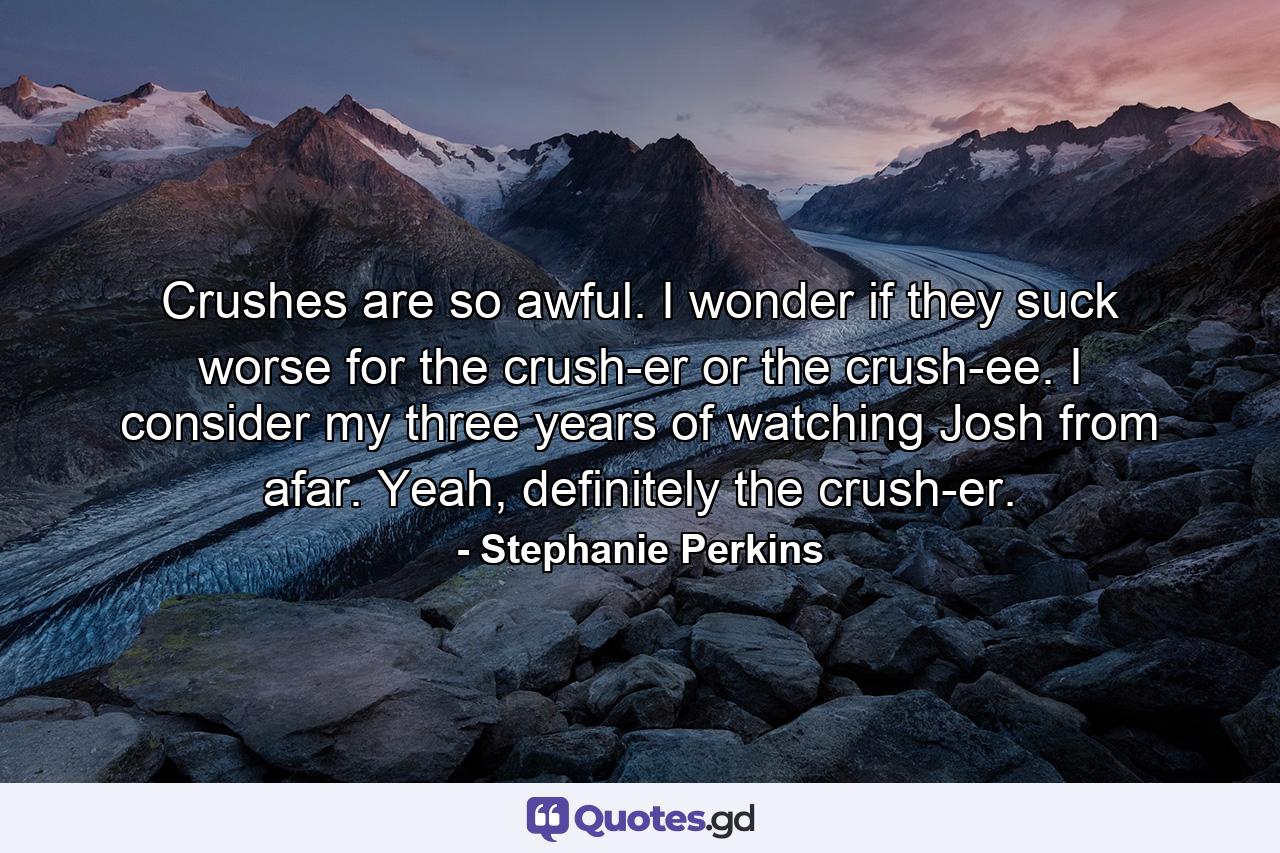 Crushes are so awful. I wonder if they suck worse for the crush-er or the crush-ee. I consider my three years of watching Josh from afar. Yeah, definitely the crush-er. - Quote by Stephanie Perkins