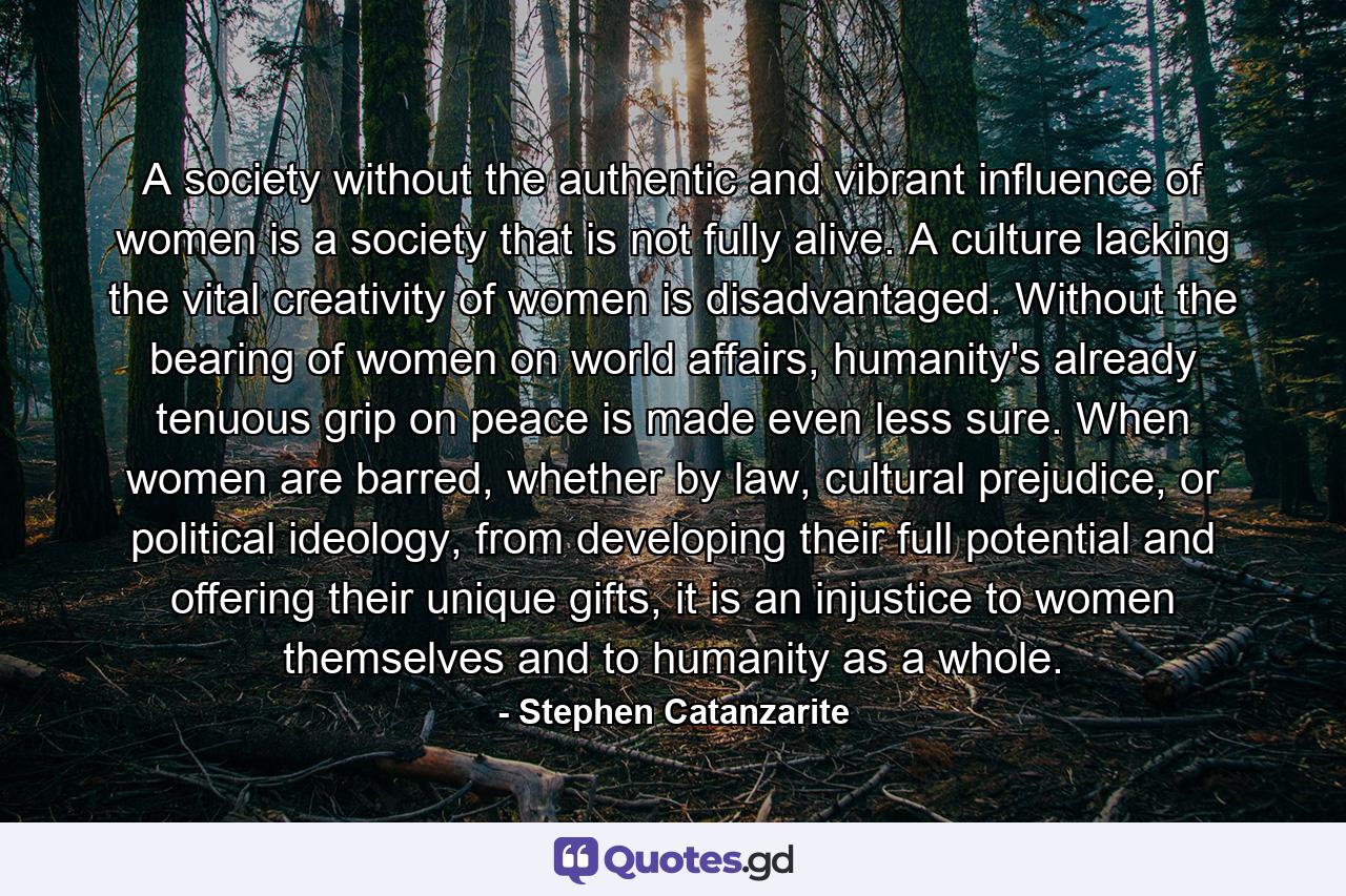 A society without the authentic and vibrant influence of women is a society that is not fully alive. A culture lacking the vital creativity of women is disadvantaged. Without the bearing of women on world affairs, humanity's already tenuous grip on peace is made even less sure. When women are barred, whether by law, cultural prejudice, or political ideology, from developing their full potential and offering their unique gifts, it is an injustice to women themselves and to humanity as a whole. - Quote by Stephen Catanzarite