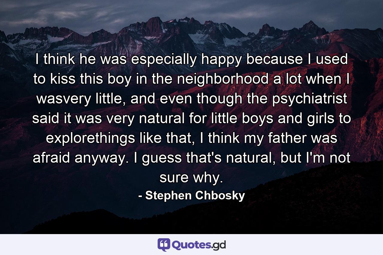 I think he was especially happy because I used to kiss this boy in the neighborhood a lot when I wasvery little, and even though the psychiatrist said it was very natural for little boys and girls to explorethings like that, I think my father was afraid anyway. I guess that's natural, but I'm not sure why. - Quote by Stephen Chbosky