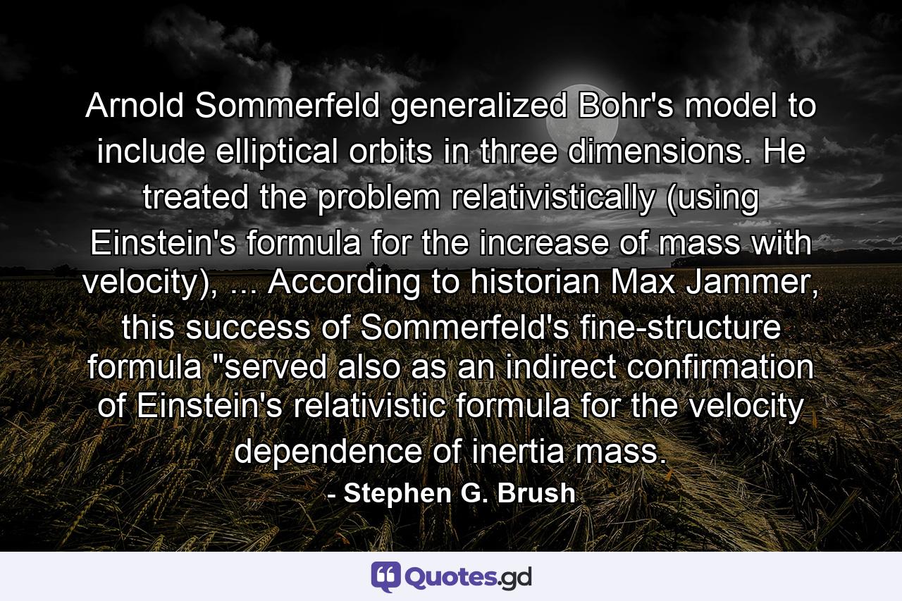 Arnold Sommerfeld generalized Bohr's model to include elliptical orbits in three dimensions. He treated the problem relativistically (using Einstein's formula for the increase of mass with velocity), ... According to historian Max Jammer, this success of Sommerfeld's fine-structure formula 