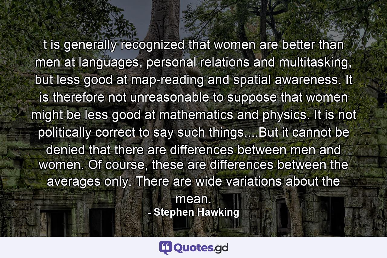 t is generally recognized that women are better than men at languages, personal relations and multitasking, but less good at map-reading and spatial awareness. It is therefore not unreasonable to suppose that women might be less good at mathematics and physics. It is not politically correct to say such things....But it cannot be denied that there are differences between men and women. Of course, these are differences between the averages only. There are wide variations about the mean. - Quote by Stephen Hawking