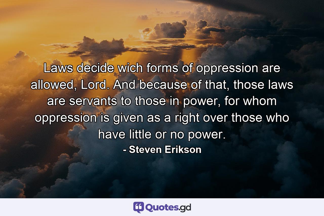 Laws decide wich forms of oppression are allowed, Lord. And because of that, those laws are servants to those in power, for whom oppression is given as a right over those who have little or no power. - Quote by Steven Erikson