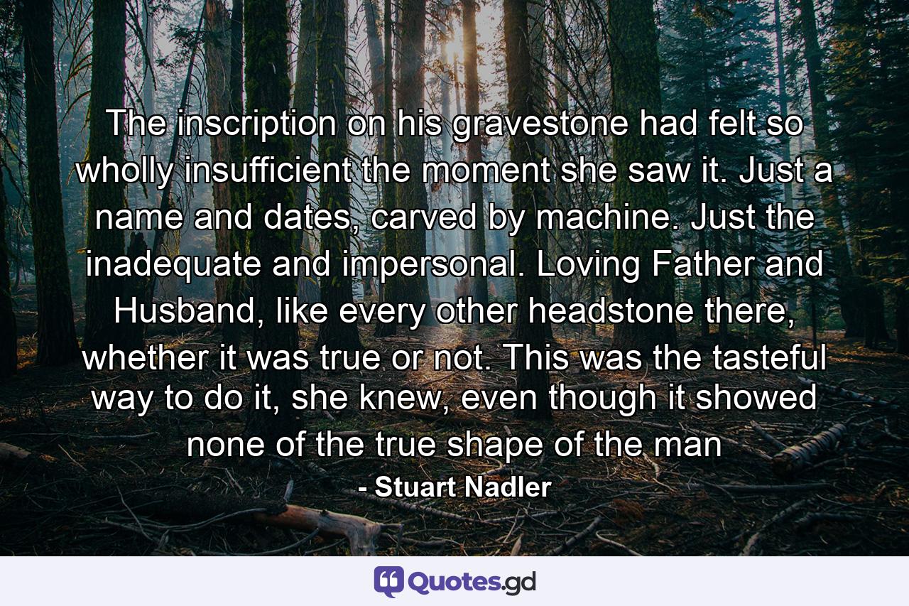 The inscription on his gravestone had felt so wholly insufficient the moment she saw it. Just a name and dates, carved by machine. Just the inadequate and impersonal. Loving Father and Husband, like every other headstone there, whether it was true or not. This was the tasteful way to do it, she knew, even though it showed none of the true shape of the man - Quote by Stuart Nadler