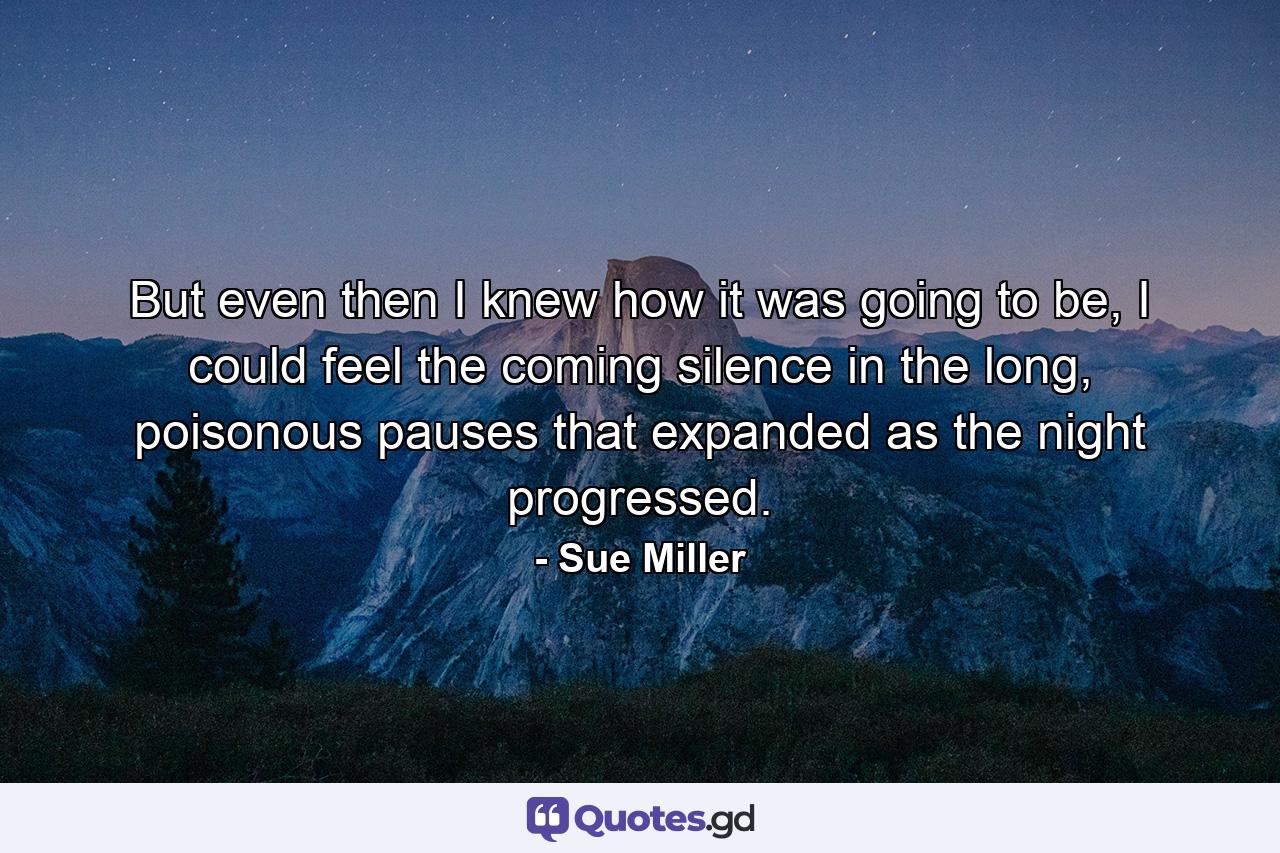 But even then I knew how it was going to be, I could feel the coming silence in the long, poisonous pauses that expanded as the night progressed. - Quote by Sue Miller