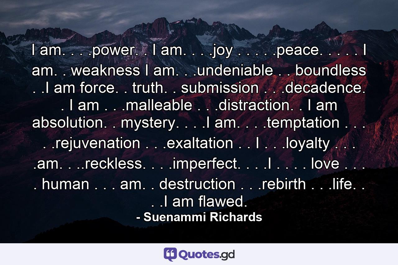 I am. . . .power. . I am. . . .joy . . . . .peace. . . . . I am. . weakness I am. . .undeniable . . boundless . .I am force. . truth. . submission . . .decadence. . I am . . .malleable . . .distraction. . I am absolution. . mystery. . . .I am. . . .temptation . . . . .rejuvenation . . .exaltation . . I . . .loyalty . . . .am. . ..reckless. . . .imperfect. . . .I . . . . love . . . . human . . . am. . destruction . . .rebirth . . .life. . . .I am flawed. - Quote by Suenammi Richards