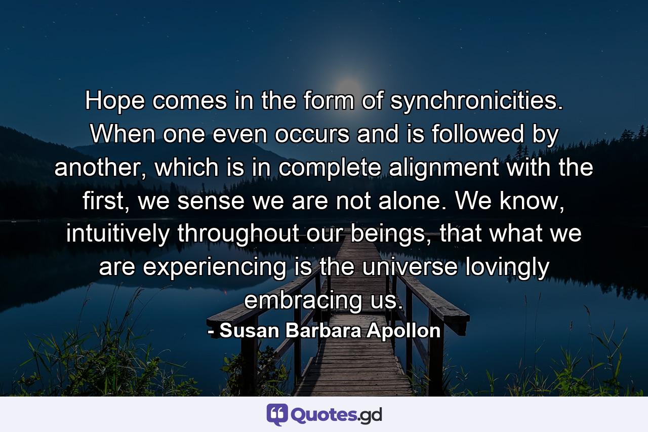 Hope comes in the form of synchronicities. When one even occurs and is followed by another, which is in complete alignment with the first, we sense we are not alone. We know, intuitively throughout our beings, that what we are experiencing is the universe lovingly embracing us. - Quote by Susan Barbara Apollon