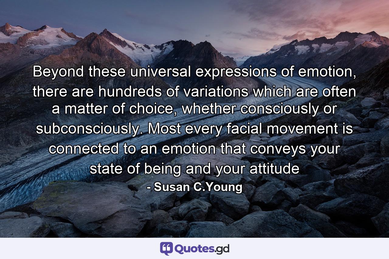 Beyond these universal expressions of emotion, there are hundreds of variations which are often a matter of choice, whether consciously or subconsciously. Most every facial movement is connected to an emotion that conveys your state of being and your attitude - Quote by Susan C.Young