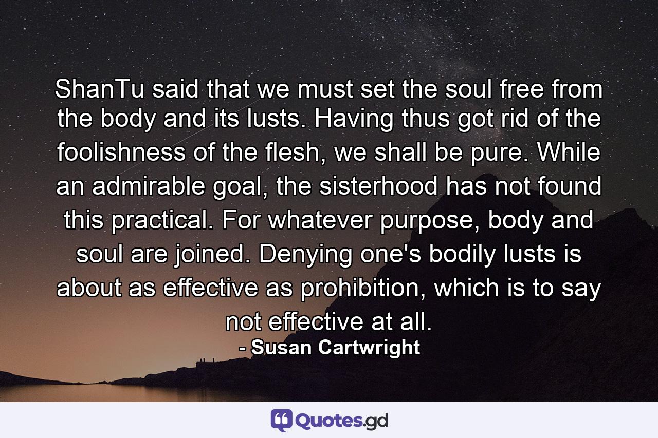 ShanTu said that we must set the soul free from the body and its lusts. Having thus got rid of the foolishness of the flesh, we shall be pure. While an admirable goal, the sisterhood has not found this practical. For whatever purpose, body and soul are joined. Denying one's bodily lusts is about as effective as prohibition, which is to say not effective at all. - Quote by Susan Cartwright