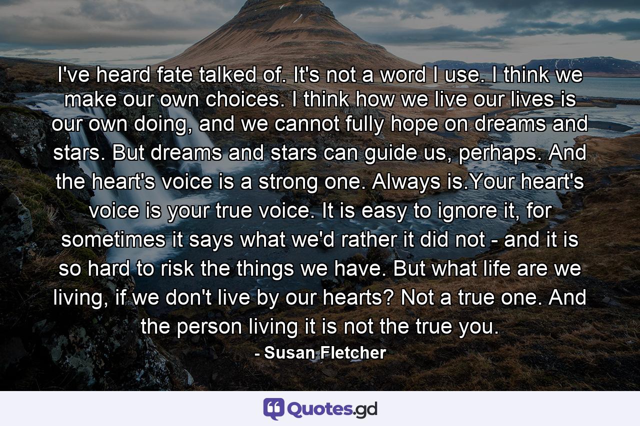 I've heard fate talked of. It's not a word I use. I think we make our own choices. I think how we live our lives is our own doing, and we cannot fully hope on dreams and stars. But dreams and stars can guide us, perhaps. And the heart's voice is a strong one. Always is.Your heart's voice is your true voice. It is easy to ignore it, for sometimes it says what we'd rather it did not - and it is so hard to risk the things we have. But what life are we living, if we don't live by our hearts? Not a true one. And the person living it is not the true you. - Quote by Susan Fletcher