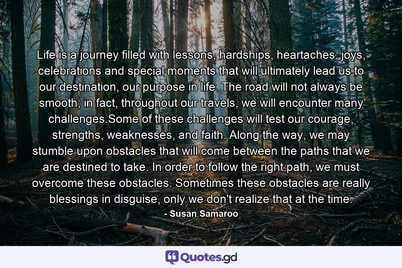 Life is a journey filled with lessons, hardships, heartaches, joys, celebrations and special moments that will ultimately lead us to our destination, our purpose in life. The road will not always be smooth; in fact, throughout our travels, we will encounter many challenges.Some of these challenges will test our courage, strengths, weaknesses, and faith. Along the way, we may stumble upon obstacles that will come between the paths that we are destined to take. In order to follow the right path, we must overcome these obstacles. Sometimes these obstacles are really blessings in disguise, only we don't realize that at the time. - Quote by Susan Samaroo