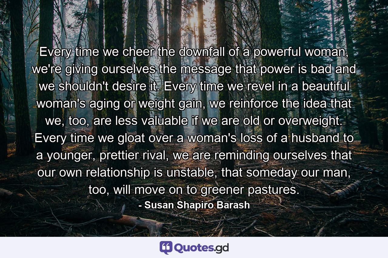 Every time we cheer the downfall of a powerful woman, we're giving ourselves the message that power is bad and we shouldn't desire it. Every time we revel in a beautiful woman's aging or weight gain, we reinforce the idea that we, too, are less valuable if we are old or overweight. Every time we gloat over a woman's loss of a husband to a younger, prettier rival, we are reminding ourselves that our own relationship is unstable, that someday our man, too, will move on to greener pastures. - Quote by Susan Shapiro Barash