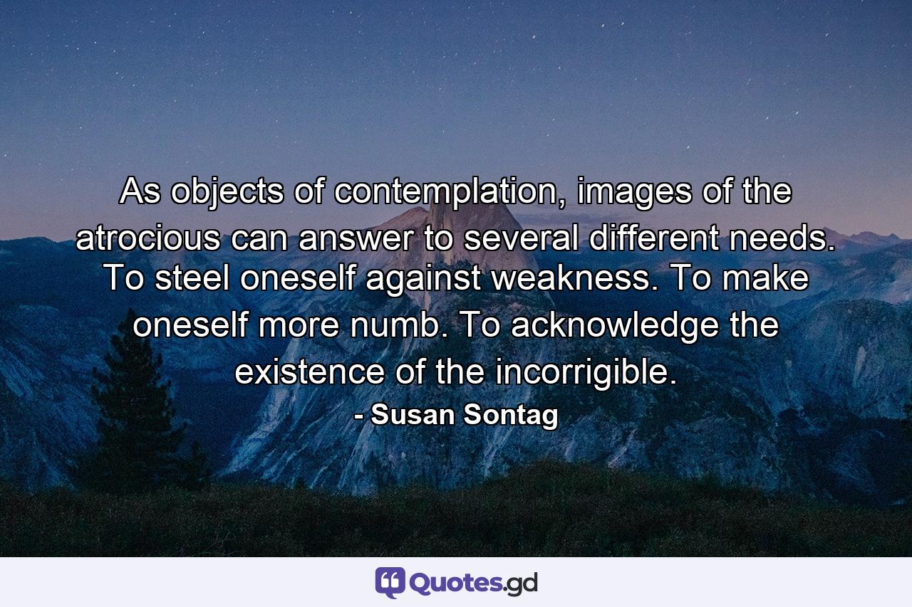 As objects of contemplation, images of the atrocious can answer to several different needs. To steel oneself against weakness. To make oneself more numb. To acknowledge the existence of the incorrigible. - Quote by Susan Sontag