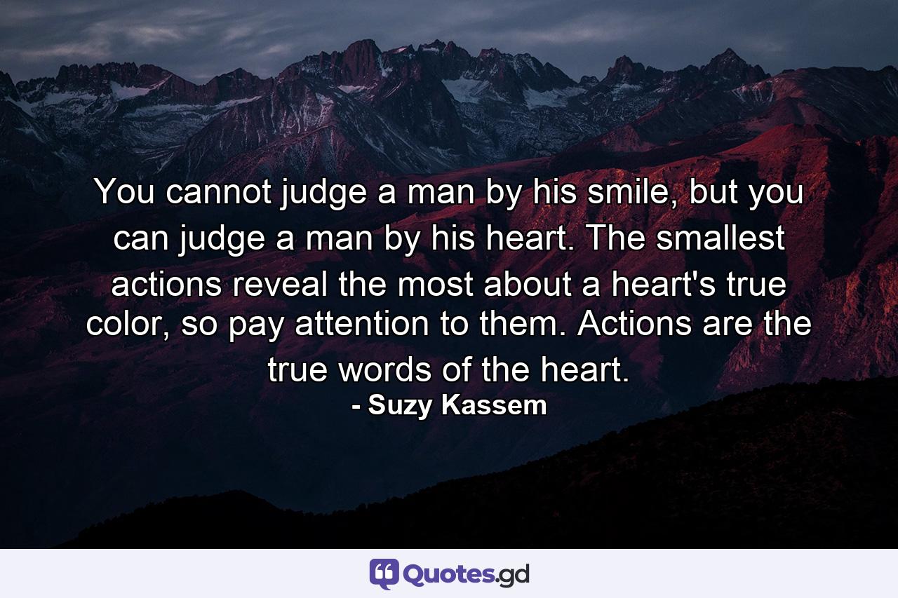 You cannot judge a man by his smile, but you can judge a man by his heart. The smallest actions reveal the most about a heart's true color, so pay attention to them. Actions are the true words of the heart. - Quote by Suzy Kassem