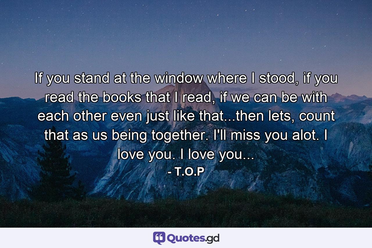 If you stand at the window where I stood, if you read the books that I read, if we can be with each other even just like that...then lets, count that as us being together. I'll miss you alot. I love you. I love you... - Quote by T.O.P