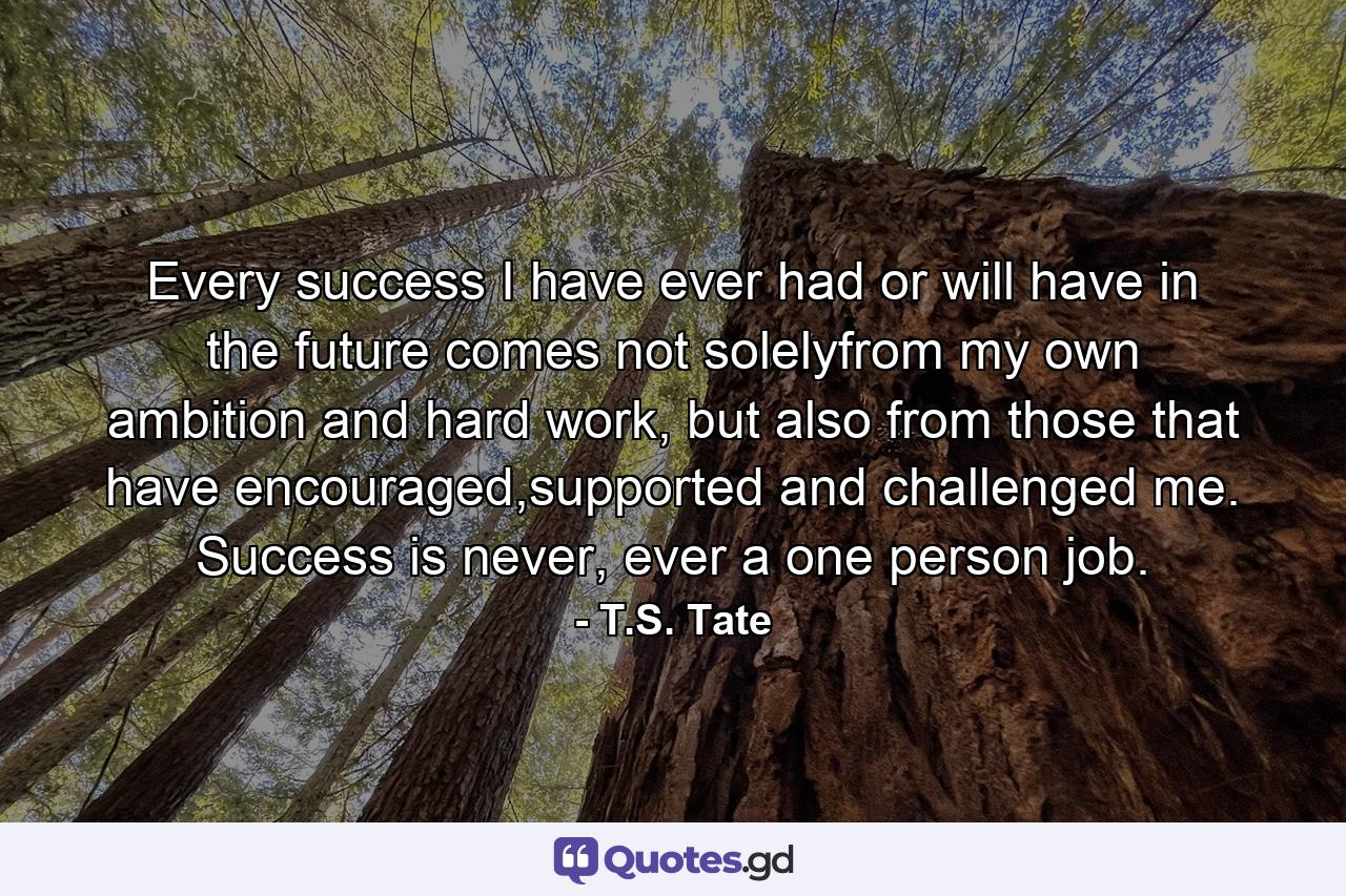 Every success I have ever had or will have in the future comes not solelyfrom my own ambition and hard work, but also from those that have encouraged,supported and challenged me. Success is never, ever a one person job. - Quote by T.S. Tate