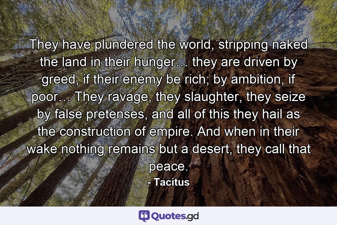 They have plundered the world, stripping naked the land in their hunger… they are driven by greed, if their enemy be rich; by ambition, if poor… They ravage, they slaughter, they seize by false pretenses, and all of this they hail as the construction of empire. And when in their wake nothing remains but a desert, they call that peace. - Quote by Tacitus