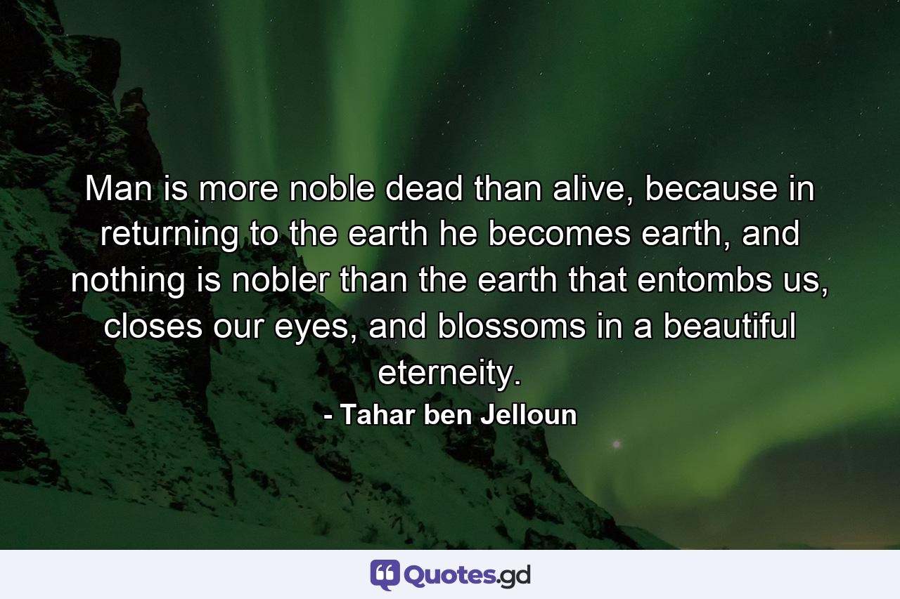 Man is more noble dead than alive, because in returning to the earth he becomes earth, and nothing is nobler than the earth that entombs us, closes our eyes, and blossoms in a beautiful eterneity. - Quote by Tahar ben Jelloun