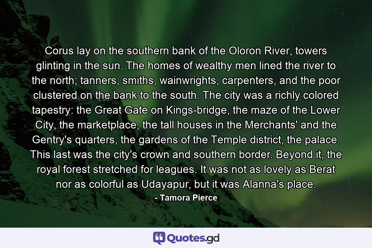 Corus lay on the southern bank of the Oloron River, towers glinting in the sun. The homes of wealthy men lined the river to the north; tanners, smiths, wainwrights, carpenters, and the poor clustered on the bank to the south. The city was a richly colored tapestry: the Great Gate on Kings-bridge, the maze of the Lower City, the marketplace, the tall houses in the Merchants' and the Gentry's quarters, the gardens of the Temple district, the palace. This last was the city's crown and southern border. Beyond it, the royal forest stretched for leagues. It was not as lovely as Berat nor as colorful as Udayapur, but it was Alanna's place. - Quote by Tamora Pierce