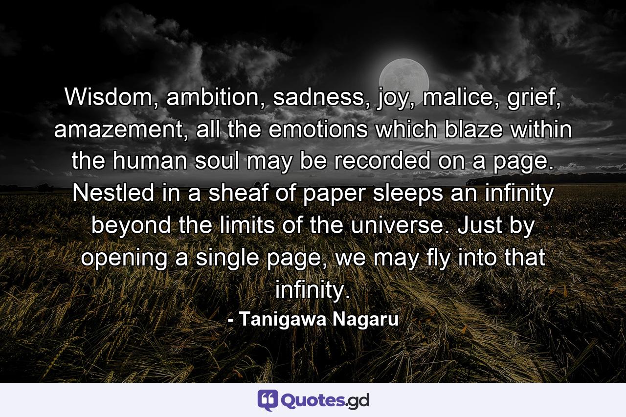 Wisdom, ambition, sadness, joy, malice, grief, amazement, all the emotions which blaze within the human soul may be recorded on a page. Nestled in a sheaf of paper sleeps an infinity beyond the limits of the universe. Just by opening a single page, we may fly into that infinity. - Quote by Tanigawa Nagaru