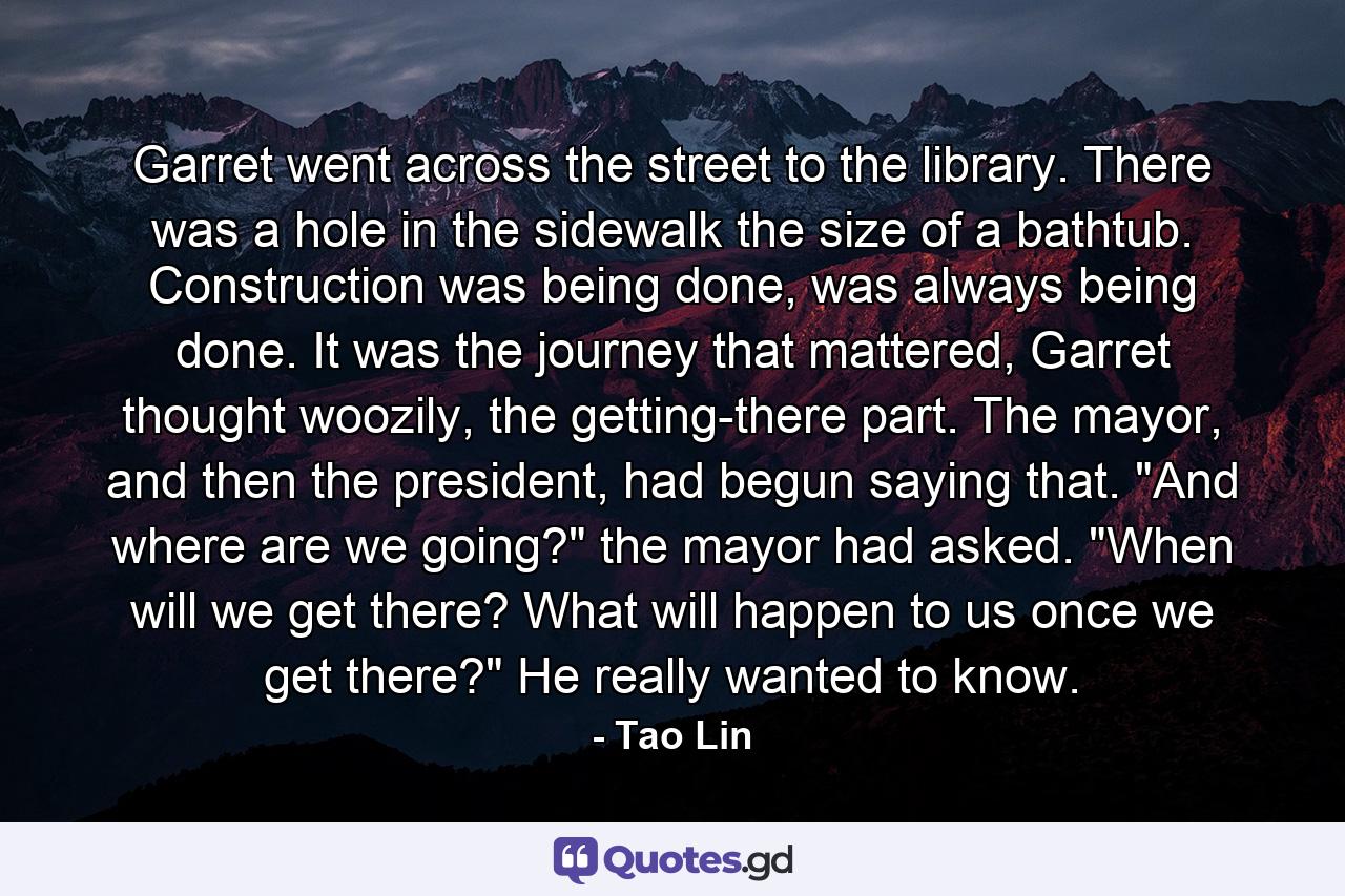 Garret went across the street to the library. There was a hole in the sidewalk the size of a bathtub. Construction was being done, was always being done. It was the journey that mattered, Garret thought woozily, the getting-there part. The mayor, and then the president, had begun saying that. 