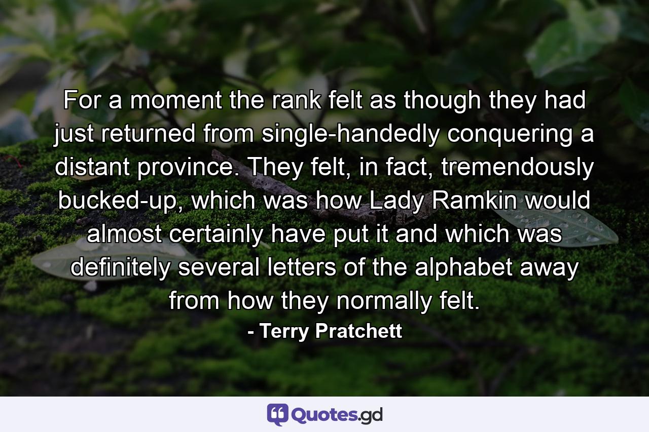 For a moment the rank felt as though they had just returned from single-handedly conquering a distant province. They felt, in fact, tremendously bucked-up, which was how Lady Ramkin would almost certainly have put it and which was definitely several letters of the alphabet away from how they normally felt. - Quote by Terry Pratchett