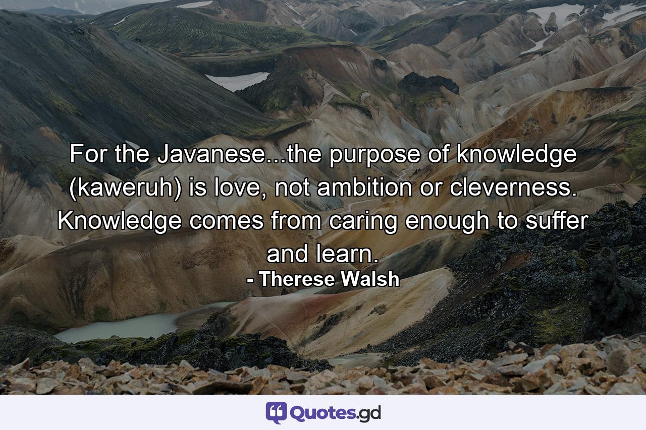 For the Javanese...the purpose of knowledge (kaweruh) is love, not ambition or cleverness. Knowledge comes from caring enough to suffer and learn. - Quote by Therese Walsh