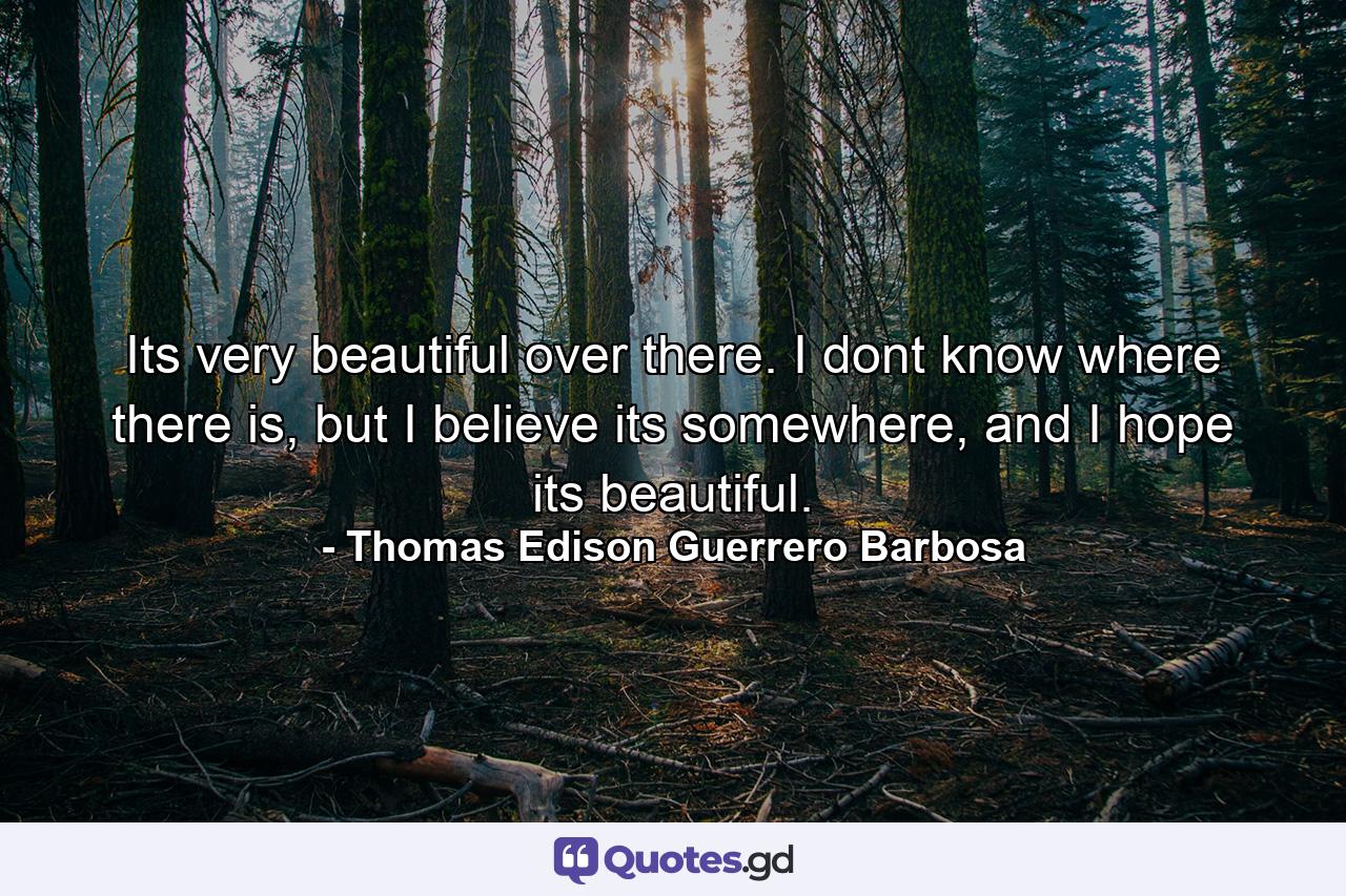 Its very beautiful over there. I dont know where there is, but I believe its somewhere, and I hope its beautiful. - Quote by Thomas Edison Guerrero Barbosa