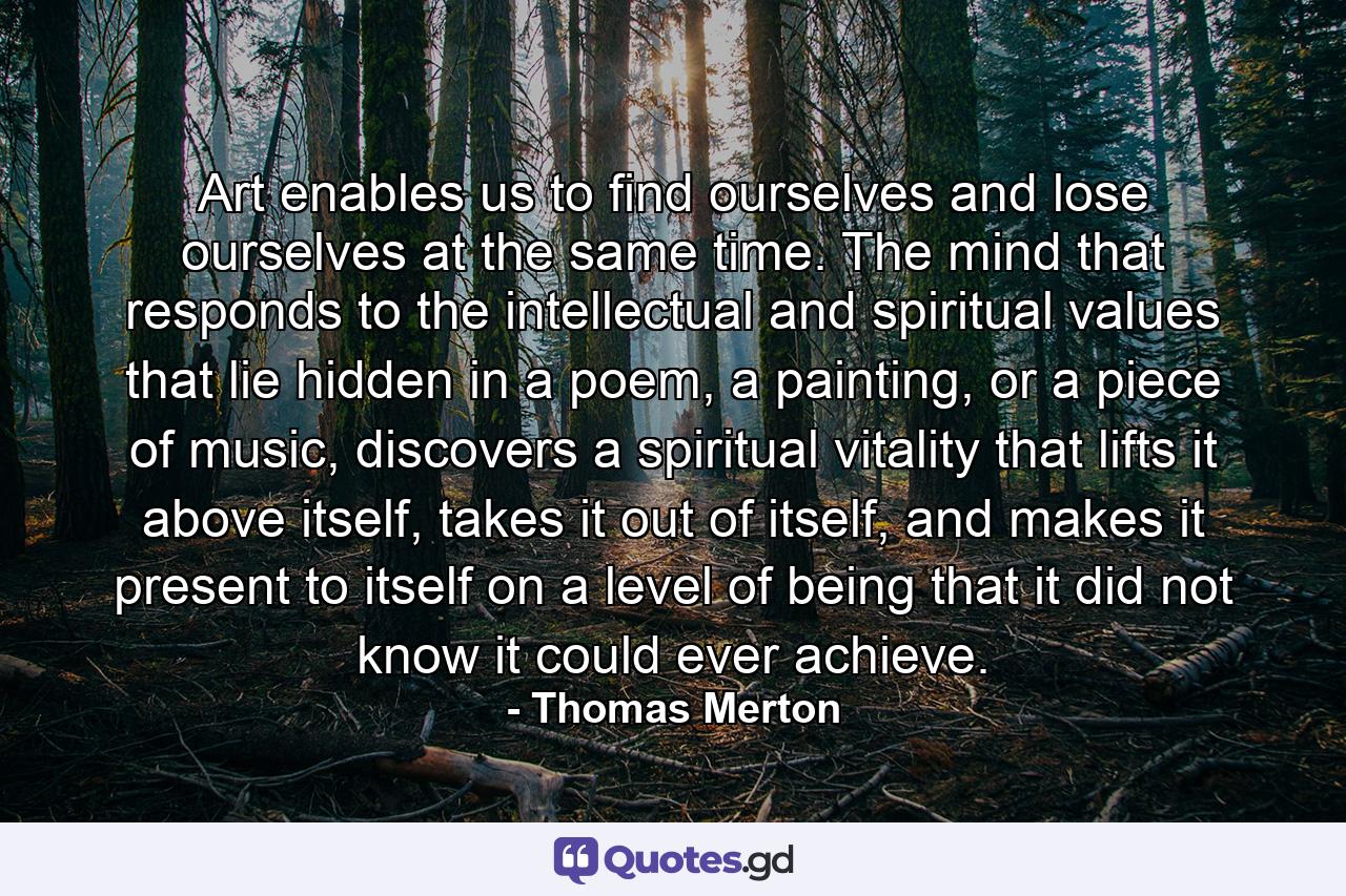 Art enables us to find ourselves and lose ourselves at the same time. The mind that responds to the intellectual and spiritual values that lie hidden in a poem, a painting, or a piece of music, discovers a spiritual vitality that lifts it above itself, takes it out of itself, and makes it present to itself on a level of being that it did not know it could ever achieve. - Quote by Thomas Merton