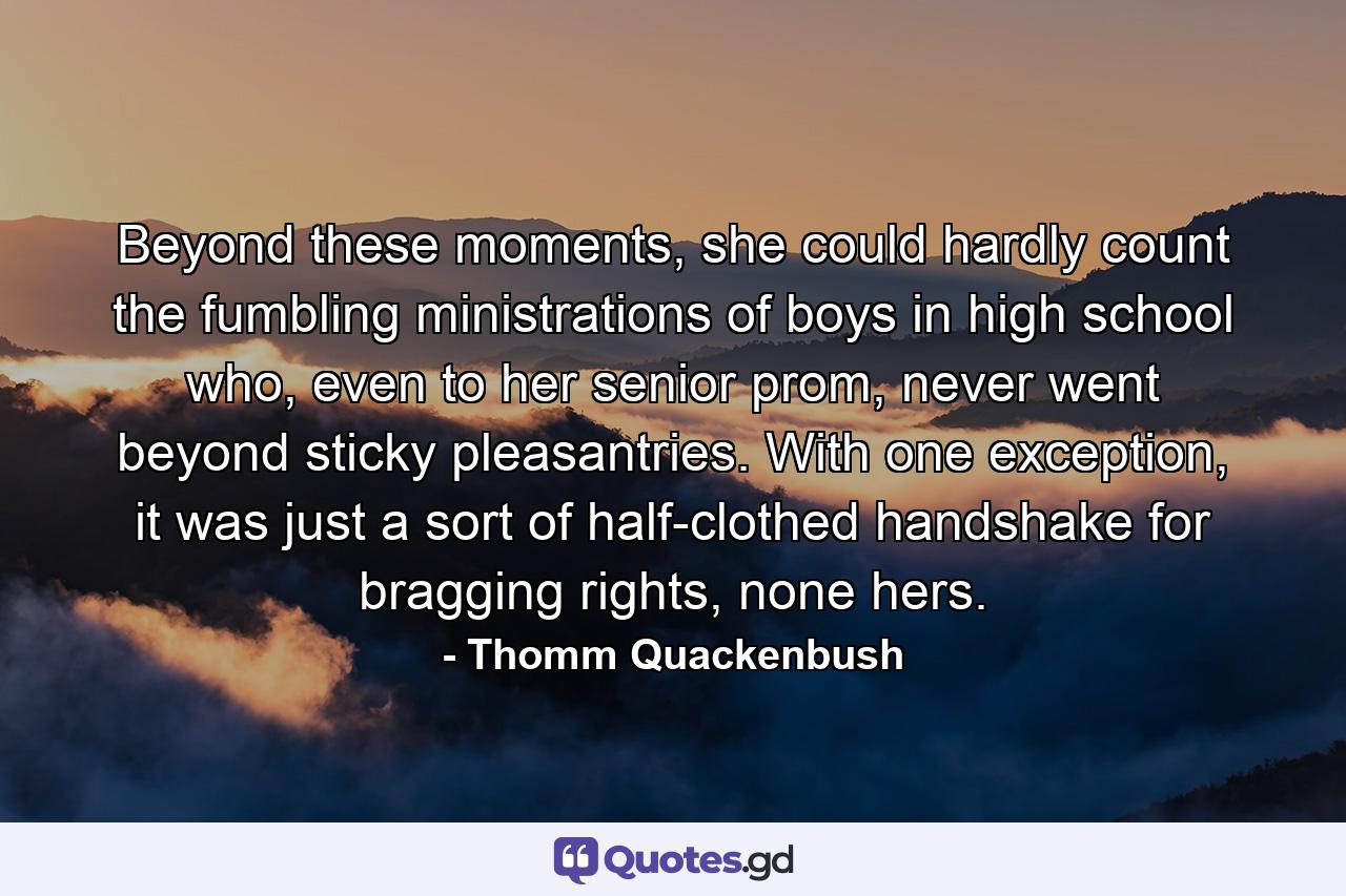 Beyond these moments, she could hardly count the fumbling ministrations of boys in high school who, even to her senior prom, never went beyond sticky pleasantries. With one exception, it was just a sort of half-clothed handshake for bragging rights, none hers. - Quote by Thomm Quackenbush