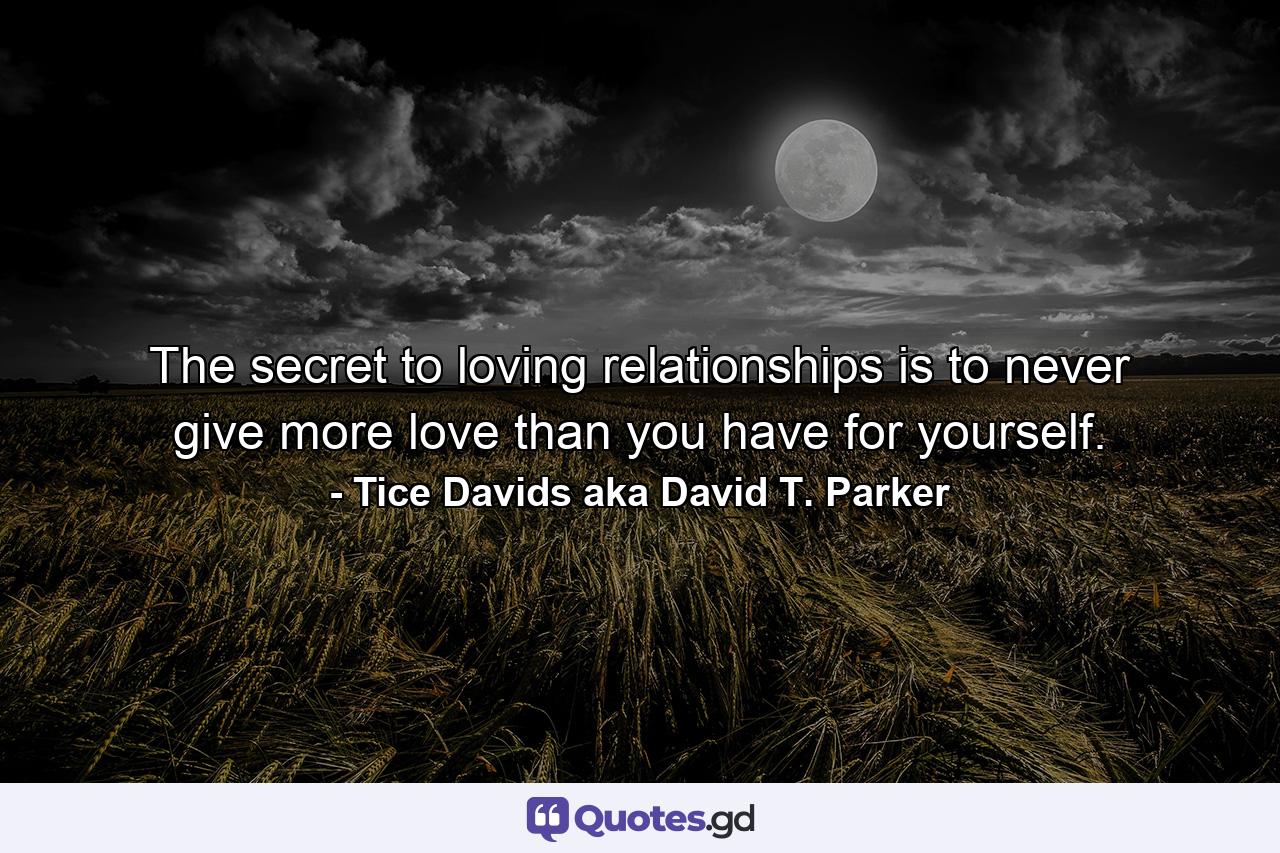 The secret to loving relationships is to never give more love than you have for yourself. - Quote by Tice Davids aka David T. Parker