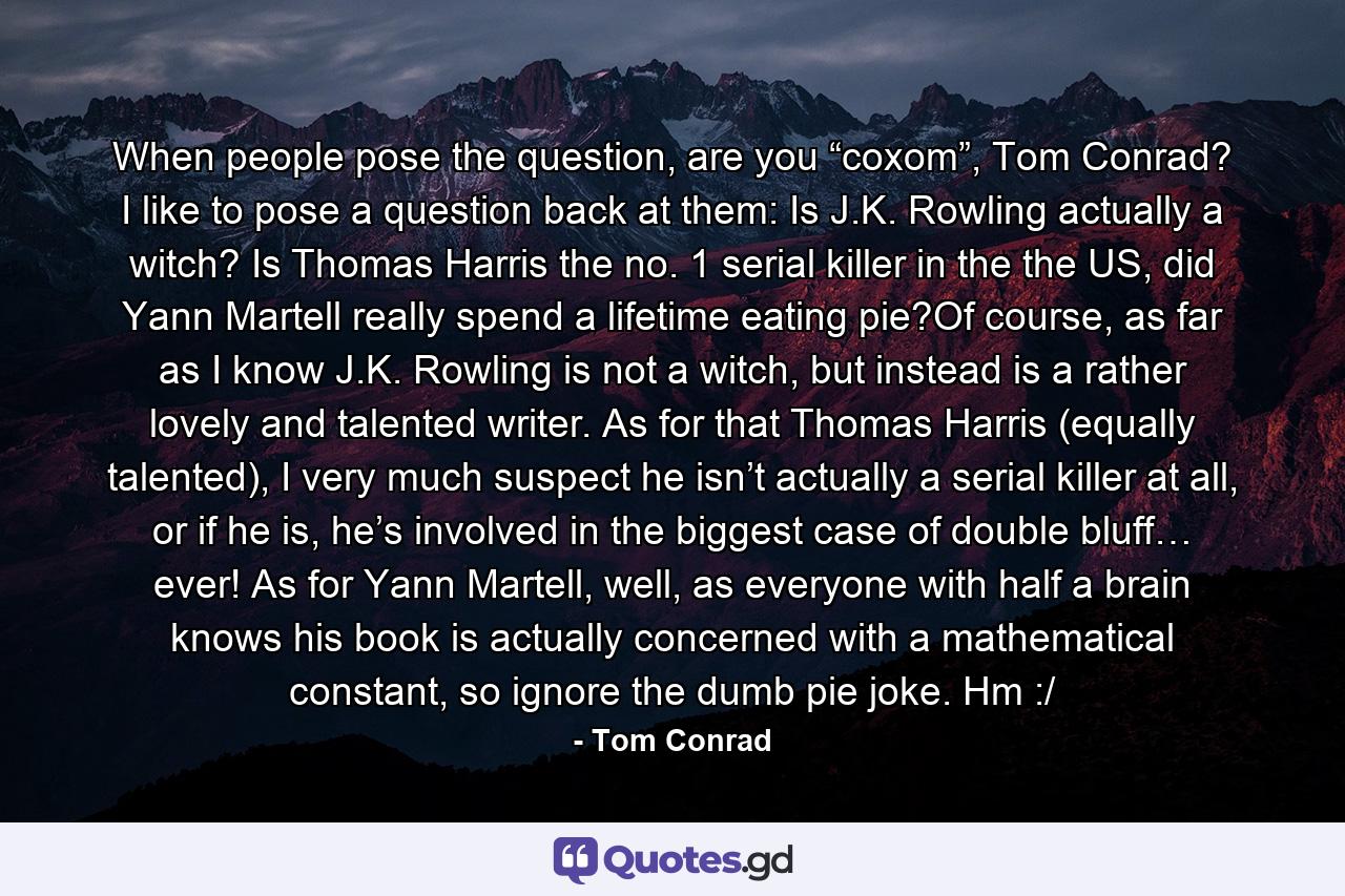 When people pose the question, are you “coxom”, Tom Conrad? I like to pose a question back at them: Is J.K. Rowling actually a witch? Is Thomas Harris the no. 1 serial killer in the the US, did Yann Martell really spend a lifetime eating pie?Of course, as far as I know J.K. Rowling is not a witch, but instead is a rather lovely and talented writer. As for that Thomas Harris (equally talented), I very much suspect he isn’t actually a serial killer at all, or if he is, he’s involved in the biggest case of double bluff… ever! As for Yann Martell, well, as everyone with half a brain knows his book is actually concerned with a mathematical constant, so ignore the dumb pie joke. Hm :/ - Quote by Tom Conrad